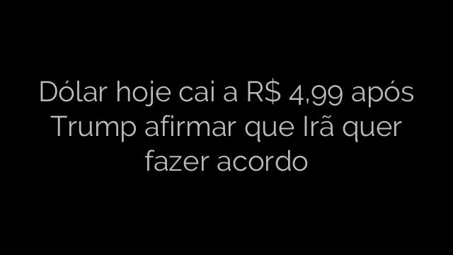 ​Dólar hoje cai a R$ 4,99 após Trump afirmar que Irã quer fazer acordo 